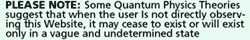 Please note: Some Quantum Physics Theories suggest that when the user is not directly obserrving this Website, it will cease to exist or will exist only in a vague and undertermined state.